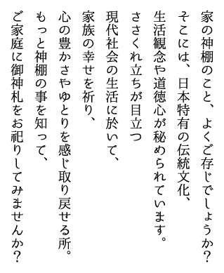 家の神棚のこと、よくご存じでしょうか？そこには、日本特有の伝統文化、生活観念や道徳心が秘められています。ささくれ立ちが目立つ現代社会の生活に於いて、家族の幸せを祈り、心の豊かさやゆとりを感じ取り戻せる所。もっと神棚の事を知って、ご家庭に御神札をお祀りしてみませんか？