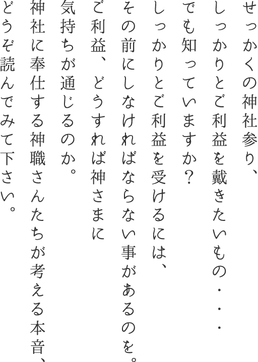 せっかくの神社参り、しっかりとご利益を戴きたいもの・・・でも知っていますか？しっかりとご利益を受けるには、その前にしなければならない事があるのを。ご利益、どうすれば神さまに気持ちが通じるのか。神社に奉仕する神職さんたちが考える本音、どうぞ読んでみて下さい